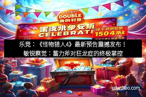 乐竞：《怪物猎人4》最新预告震撼发布！敏锐察觉：蓄力斧对狂龙症的终极掌控